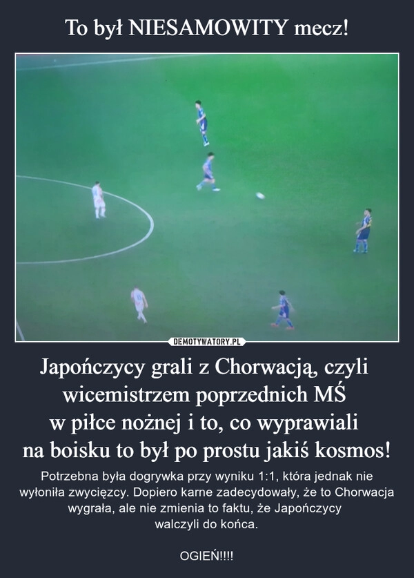 
    
To był NIESAMOWITY mecz! Japończycy grali z Chorwacją, czyli
wicemistrzem poprzednich MŚ
w piłce nożnej i to, co wyprawiali
na boisku to był po prostu jakiś kosmos! 