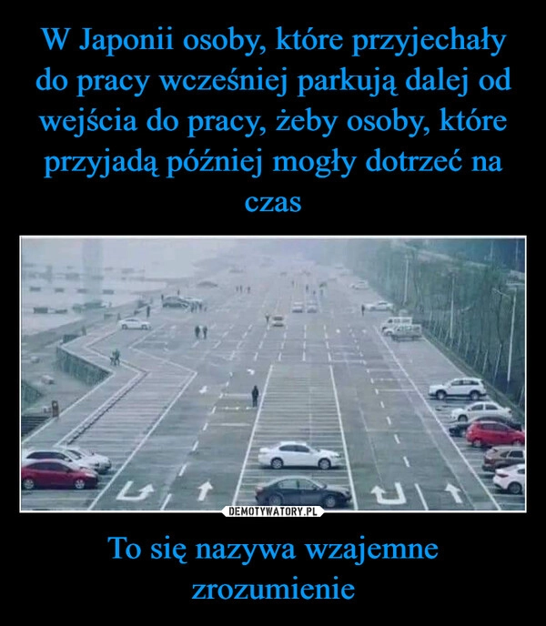 
    W Japonii osoby, które przyjechały do pracy wcześniej parkują dalej od wejścia do pracy, żeby osoby, które przyjadą później mogły dotrzeć na czas To się nazywa wzajemne zrozumienie