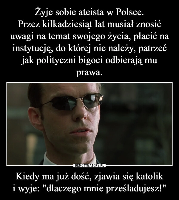 
    Żyje sobie ateista w Polsce.
Przez kilkadziesiąt lat musiał znosić uwagi na temat swojego życia, płacić na instytucję, do której nie należy, patrzeć jak polityczni bigoci odbierają mu prawa. Kiedy ma już dość, zjawia się katolik i wyje: "dlaczego mnie prześladujesz!"