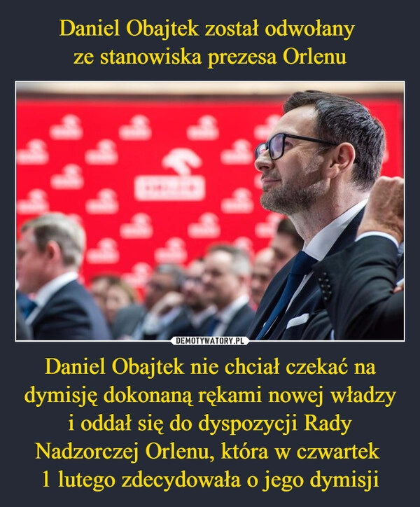 
    Daniel Obajtek został odwołany 
ze stanowiska prezesa Orlenu Daniel Obajtek nie chciał czekać na dymisję dokonaną rękami nowej władzy i oddał się do dyspozycji Rady Nadzorczej Orlenu, która w czwartek 
1 lutego zdecydowała o jego dymisji