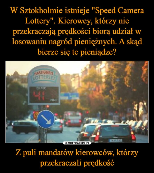 
    W Sztokholmie istnieje "Speed Camera Lottery". Kierowcy, którzy nie przekraczają prędkości biorą udział w losowaniu nagród pieniężnych. A skąd bierze się te pieniądze? Z puli mandatów kierowców, którzy przekraczali prędkość