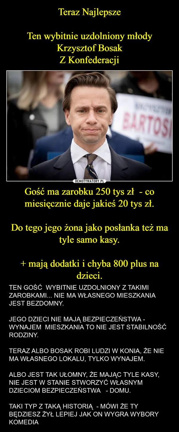 
    Teraz Najlepsze Ten wybitnie uzdolniony młody Krzysztof Bosak Z Konfederacji Gość ma zarobku 250 tys zł - co miesięcznie daje jakieś 20 tys zł. Do tego jego żona jako posłanka też ma tyle samo kasy. + mają dodatki i chyba 800 plus na dzieci.