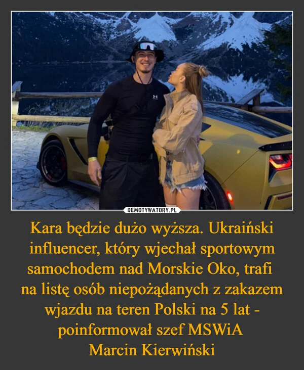
    Kara będzie dużo wyższa. Ukraiński influencer, który wjechał sportowym samochodem nad Morskie Oko, trafi na listę osób niepożądanych z zakazem wjazdu na teren Polski na 5 lat - poinformował szef MSWiA Marcin Kierwiński