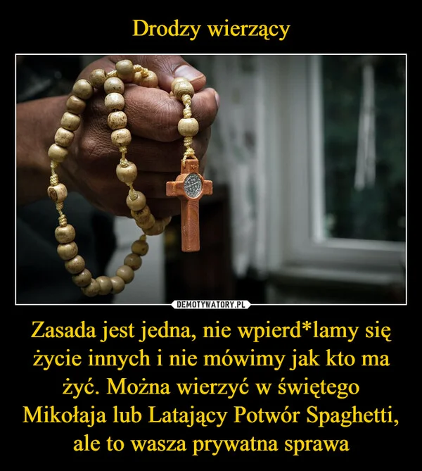 
    Drodzy wierzący Zasada jest jedna, nie wpierd*lamy się życie innych i nie mówimy jak kto ma żyć. Można wierzyć w świętego Mikołaja lub Latający Potwór Spaghetti, ale to wasza prywatna sprawa
