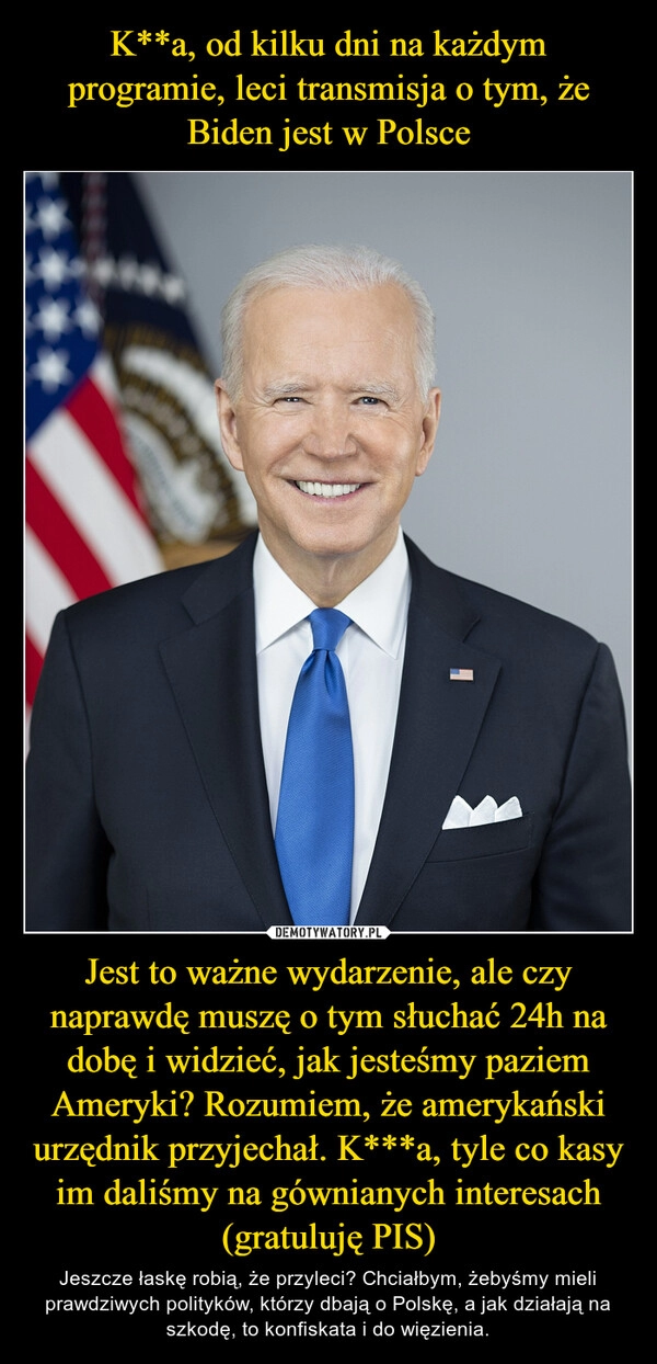 
    K**a, od kilku dni na każdym programie, leci transmisja o tym, że Biden jest w Polsce Jest to ważne wydarzenie, ale czy naprawdę muszę o tym słuchać 24h na dobę i widzieć, jak jesteśmy paziem Ameryki? Rozumiem, że amerykański urzędnik przyjechał. K***a, tyle co kasy im daliśmy na gównianych interesach (gratuluję PIS)