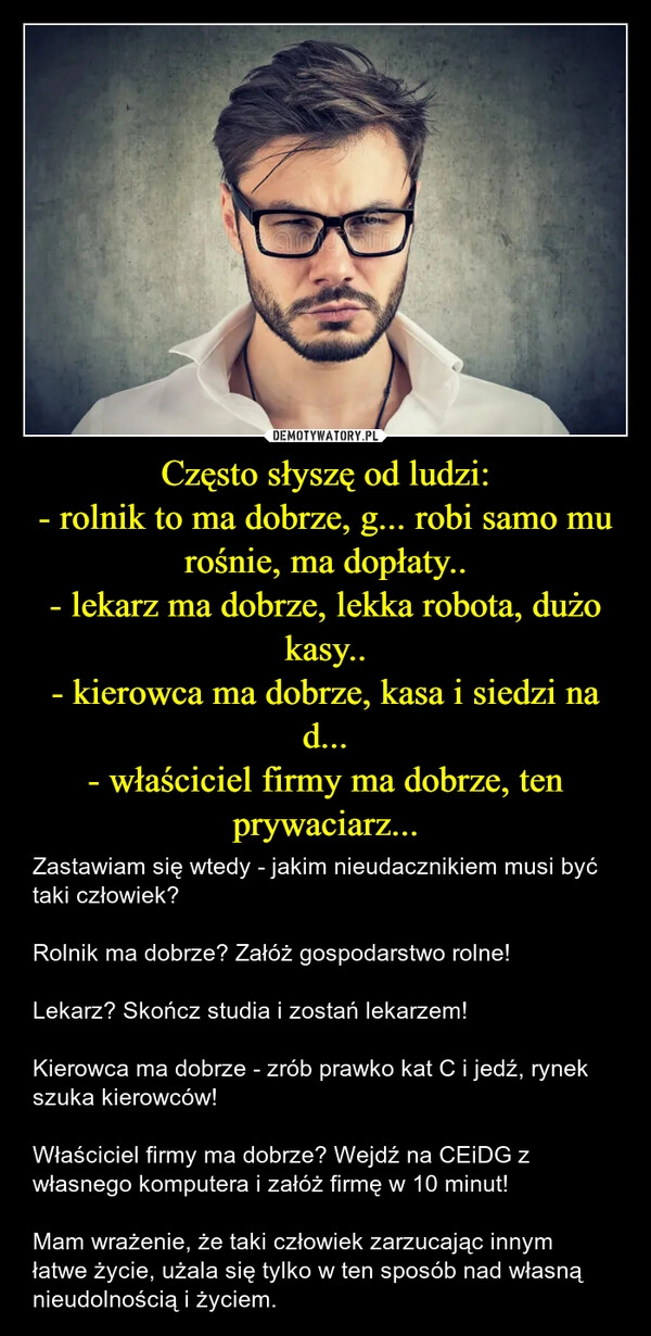 
    Często słyszę od ludzi:
- rolnik to ma dobrze, g... robi samo mu rośnie, ma dopłaty..
- lekarz ma dobrze, lekka robota, dużo kasy..
- kierowca ma dobrze, kasa i siedzi na d...
- właściciel firmy ma dobrze, ten prywaciarz...