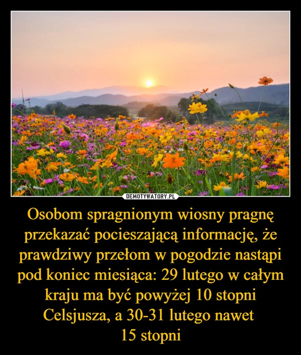 
    Osobom spragnionym wiosny pragnę przekazać pocieszającą informację, że prawdziwy przełom w pogodzie nastąpi pod koniec miesiąca: 29 lutego w całym kraju ma być powyżej 10 stopni Celsjusza, a 30-31 lutego nawet 15 stopni