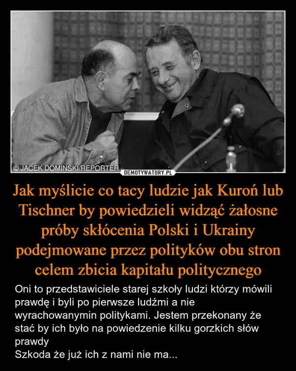 
    Jak myślicie co tacy ludzie jak Kuroń lub Tischner by powiedzieli widząć żałosne próby skłócenia Polski i Ukrainy podejmowane przez polityków obu stron celem zbicia kapitału politycznego