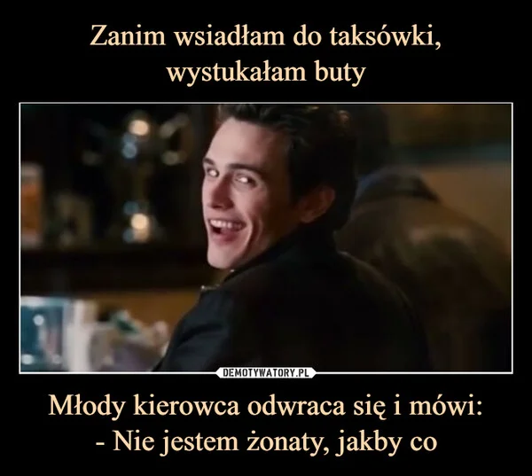 
    Zanim wsiadłam do taksówki, wystukałam buty Młody kierowca odwraca się i mówi: - Nie jestem żonaty, jakby co
