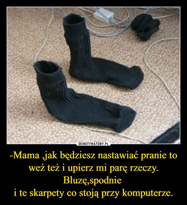 
    -Mama ,jak będziesz nastawiać pranie to weź też i upierz mi parę rzeczy. Bluzę,spodnie i te skarpety co stoją przy komputerze.