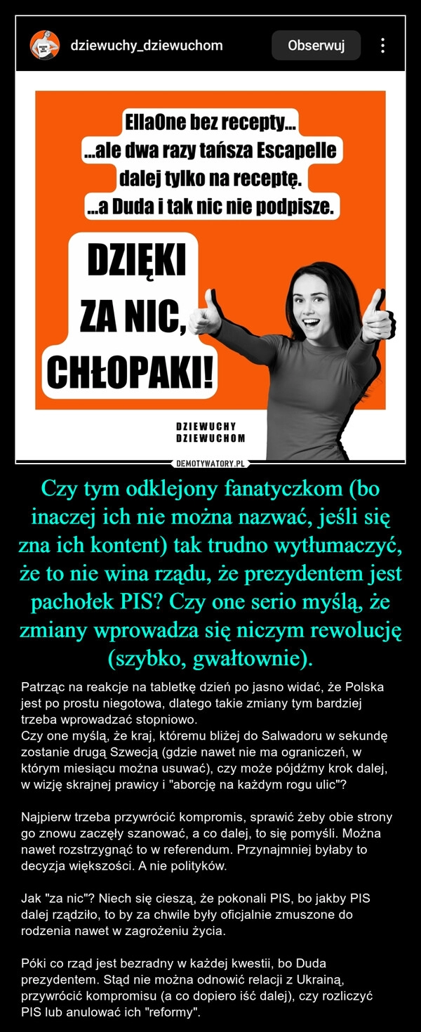 
    Czy tym odklejony fanatyczkom (bo inaczej ich nie można nazwać, jeśli się zna ich kontent) tak trudno wytłumaczyć, że to nie wina rządu, że prezydentem jest pachołek PIS? Czy one serio myślą, że zmiany wprowadza się niczym rewolucję (szybko, gwałtownie).