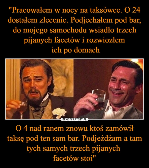 
    "Pracowałem w nocy na taksówce. O 24 dostałem zlecenie. Podjechałem pod bar, do mojego samochodu wsiadło trzech pijanych facetów i rozwiozłem
ich po domach O 4 nad ranem znowu ktoś zamówił taksę pod ten sam bar. Podjeżdżam a tam tych samych trzech pijanych
facetów stoi" 