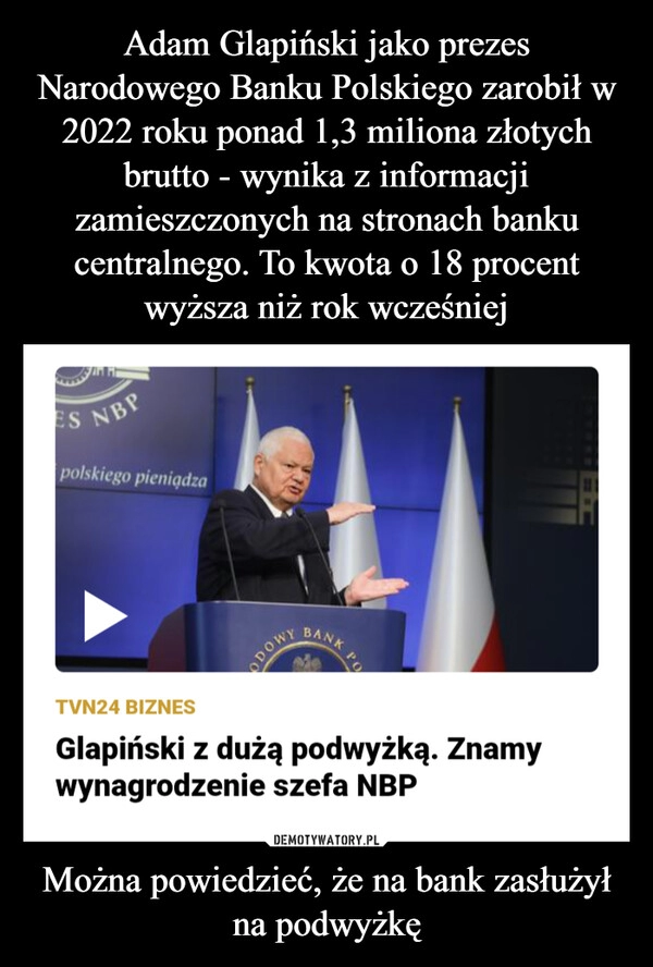 
    Adam Glapiński jako prezes Narodowego Banku Polskiego zarobił w 2022 roku ponad 1,3 miliona złotych brutto - wynika z informacji zamieszczonych na stronach banku centralnego. To kwota o 18 procent wyższa niż rok wcześniej Można powiedzieć, że na bank zasłużył na podwyżkę