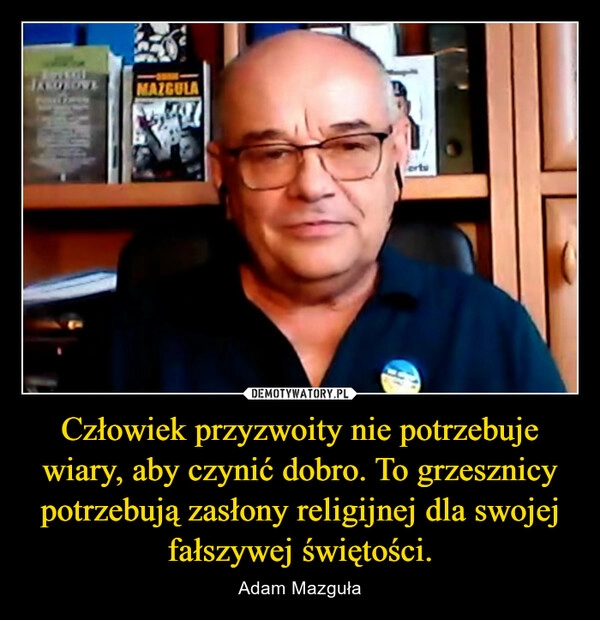 
    Człowiek przyzwoity nie potrzebuje wiary, aby czynić dobro. To grzesznicy potrzebują zasłony religijnej dla swojej fałszywej świętości.