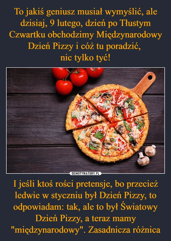 
    To jakiś geniusz musiał wymyślić, ale dzisiaj, 9 lutego, dzień po Tłustym Czwartku obchodzimy Międzynarodowy Dzień Pizzy i cóż tu poradzić, 
nic tylko tyć! I jeśli ktoś rości pretensje, bo przecież ledwie w styczniu był Dzień Pizzy, to odpowiadam: tak, ale to był Światowy Dzień Pizzy, a teraz mamy "międzynarodowy". Zasadnicza różnica