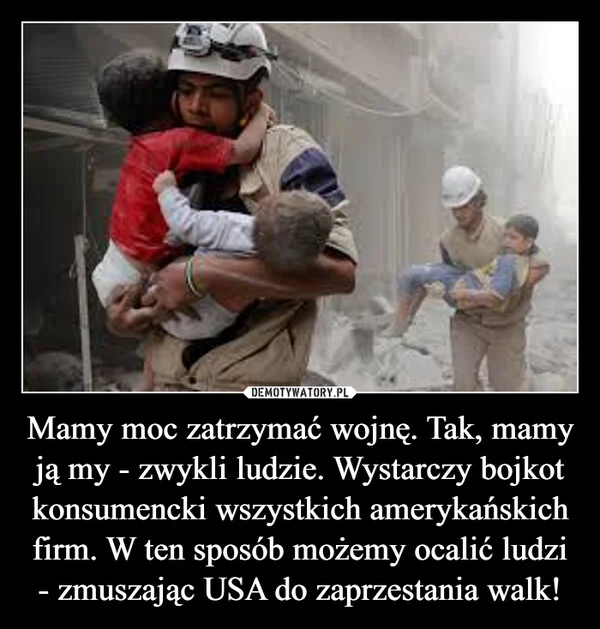 
    Mamy moc zatrzymać wojnę. Tak, mamy ją my - zwykli ludzie. Wystarczy bojkot konsumencki wszystkich amerykańskich firm. W ten sposób możemy ocalić ludzi - zmuszając USA do zaprzestania walk!