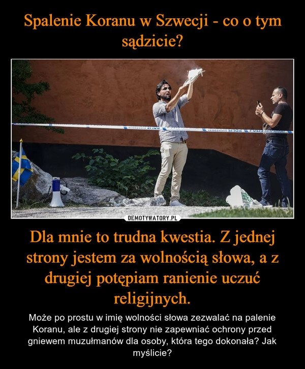 
    Spalenie Koranu w Szwecji - co o tym sądzicie? Dla mnie to trudna kwestia. Z jednej strony jestem za wolnością słowa, a z drugiej potępiam ranienie uczuć religijnych.