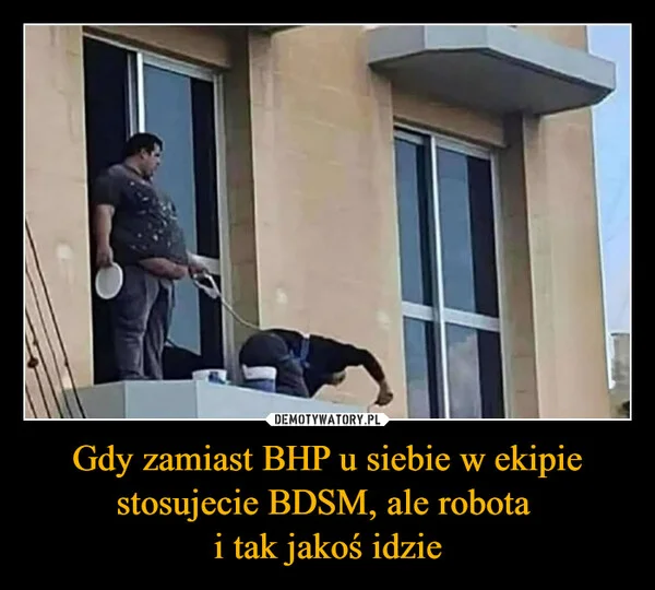 
    Gdy zamiast BHP u siebie w ekipie stosujecie BDSM, ale robota i tak jakoś idzie