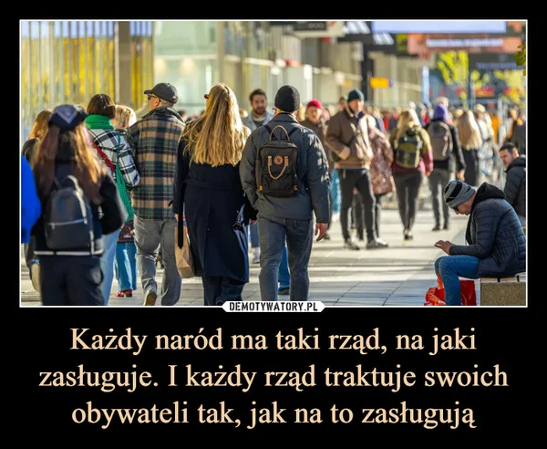 
    Każdy naród ma taki rząd, na jaki zasługuje. I każdy rząd traktuje swoich obywateli tak, jak na to zasługują