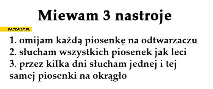 
    Miewam 3 nastroje omijam każdą piosenkę słucham wszystkich słucham jednej na okrągło