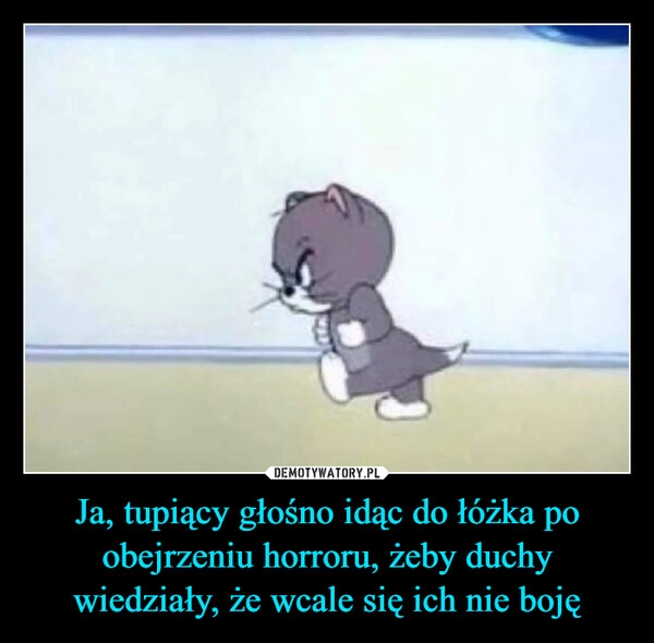 
    Ja, tupiący głośno idąc do łóżka po obejrzeniu horroru, żeby duchy wiedziały, że wcale się ich nie boję