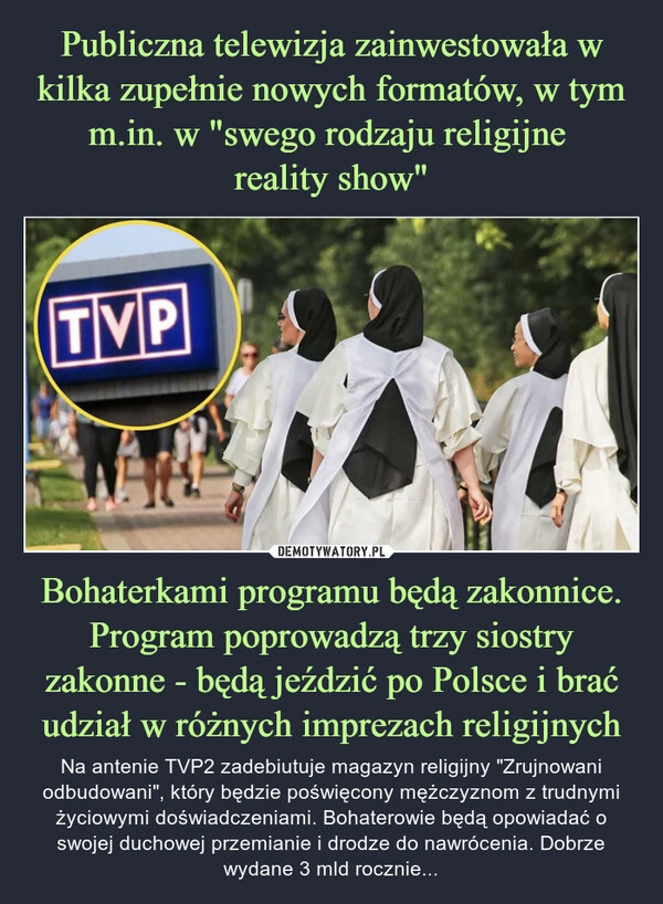 
    Publiczna telewizja zainwestowała w kilka zupełnie nowych formatów, w tym m.in. w "swego rodzaju religijne 
reality show" Bohaterkami programu będą zakonnice. Program poprowadzą trzy siostry zakonne - będą jeździć po Polsce i brać udział w różnych imprezach religijnych