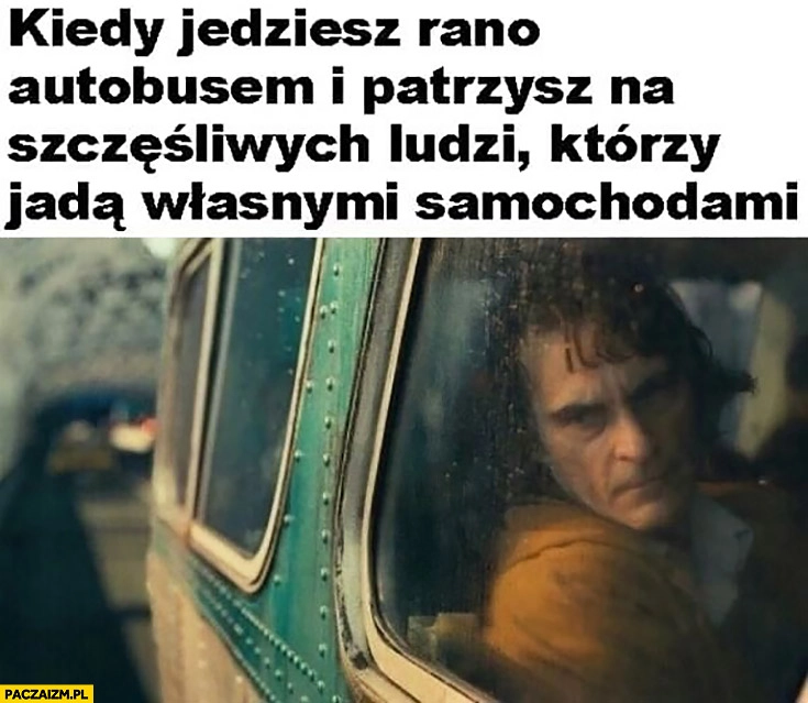 
    Joker kiedy jedziesz rano autobusem i patrzysz na szczęśliwych ludzi którzy jada własnymi samochodami