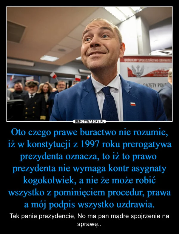 
    Oto czego prawe buractwo nie rozumie, iż w konstytucji z 1997 roku prerogatywa prezydenta oznacza, to iż to prawo prezydenta nie wymaga kontr asygnaty kogokolwiek, a nie że może robić wszystko z pominięciem procedur, prawa a mój podpis wszystko uzdrawia.