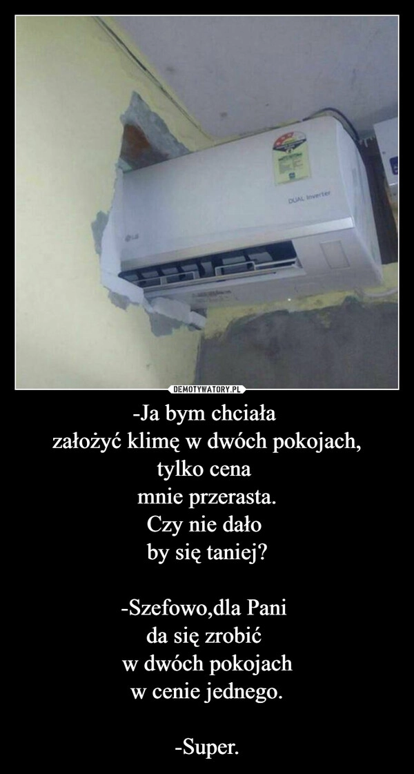 
    -Ja bym chciała 
założyć klimę w dwóch pokojach,
tylko cena 
mnie przerasta.
Czy nie dało 
by się taniej?

-Szefowo,dla Pani 
da się zrobić 
w dwóch pokojach
w cenie jednego.

-Super.