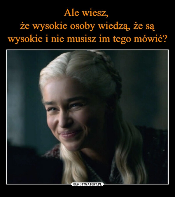 
    Ale wiesz, 
że wysokie osoby wiedzą, że są wysokie i nie musisz im tego mówić?