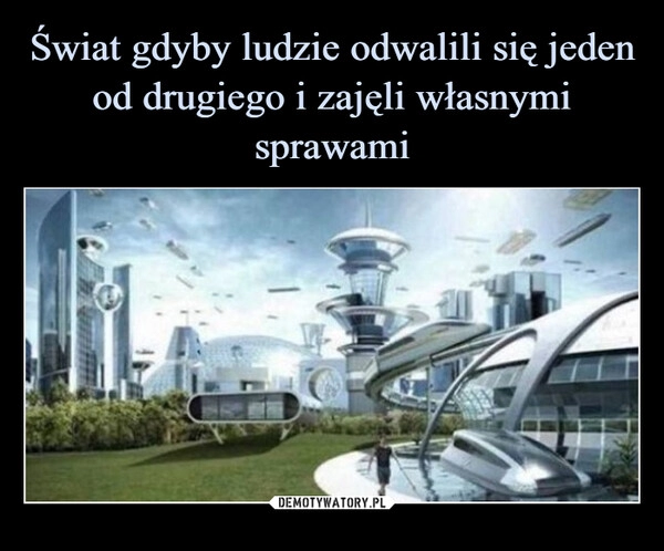 
    Świat gdyby ludzie odwalili się jeden od drugiego i zajęli własnymi sprawami