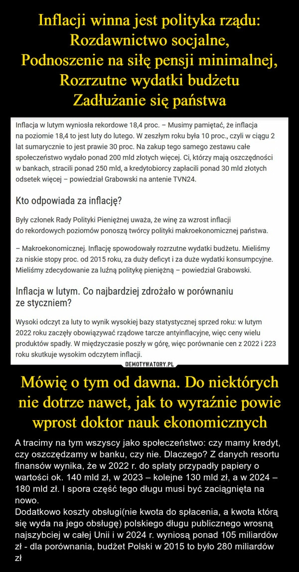 
    Inflacji winna jest polityka rządu:
Rozdawnictwo socjalne,
Podnoszenie na siłę pensji minimalnej,
Rozrzutne wydatki budżetu
Zadłużanie się państwa Mówię o tym od dawna. Do niektórych nie dotrze nawet, jak to wyraźnie powie wprost doktor nauk ekonomicznych