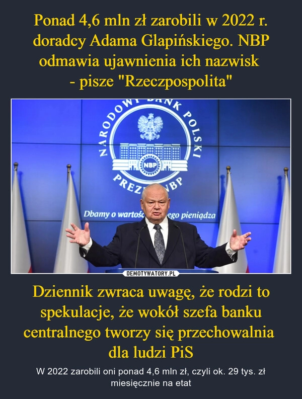 
    Ponad 4,6 mln zł zarobili w 2022 r. doradcy Adama Glapińskiego. NBP odmawia ujawnienia ich nazwisk 
- pisze "Rzeczpospolita" Dziennik zwraca uwagę, że rodzi to spekulacje, że wokół szefa banku centralnego tworzy się przechowalnia 
dla ludzi PiS