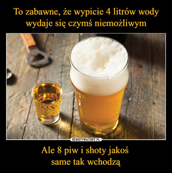 
    To zabawne, że wypicie 4 litrów wody wydaje się czymś niemożliwym Ale 8 piw i shoty jakoś same tak wchodzą