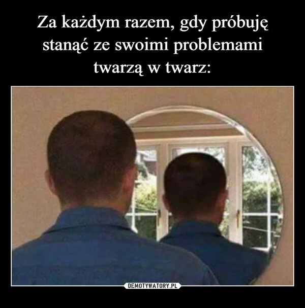 
    Za każdym razem, gdy próbuję stanąć ze swoimi problemami twarzą w twarz: