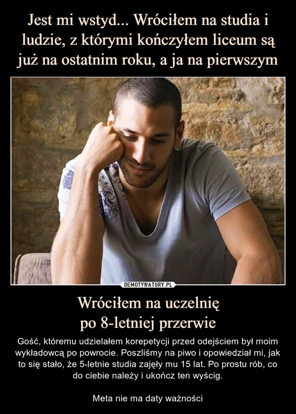 
    Jest mi wstyd... Wróciłem na studia i ludzie, z którymi kończyłem liceum są już na ostatnim roku, a ja na pierwszym Wróciłem na uczelnię
po 8-letniej przerwie