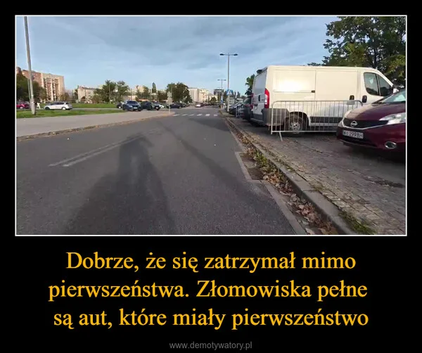 Dobrze, że się zatrzymał mimo pierwszeństwa. Złomowiska pełne są aut, które miały pierwszeństwo
