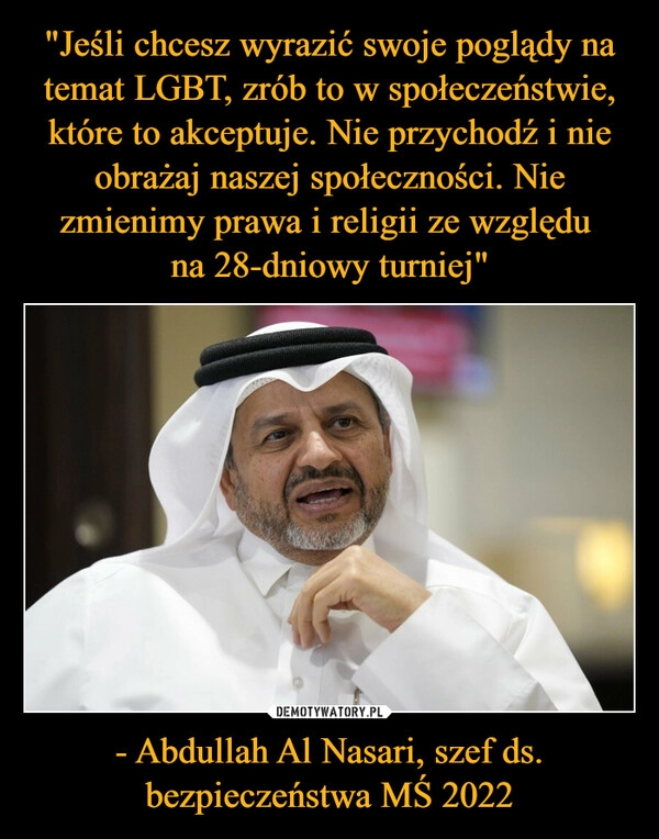 
    
"Jeśli chcesz wyrazić swoje poglądy na temat LGBT, zrób to w społeczeństwie, które to akceptuje. Nie przychodź i nie obrażaj naszej społeczności. Nie zmienimy prawa i religii ze względu
na 28-dniowy turniej" - Abdullah Al Nasari, szef ds. bezpieczeństwa MŚ 2022 