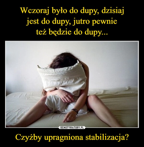 
    Wczoraj było do dupy, dzisiaj
jest do dupy, jutro pewnie
też będzie do dupy... Czyżby upragniona stabilizacja?