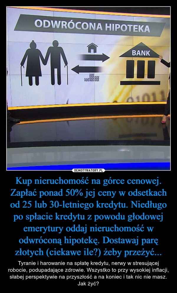 
    Kup nieruchomość na górce cenowej. Zapłać ponad 50% jej ceny w odsetkach od 25 lub 30-letniego kredytu. Niedługo po spłacie kredytu z powodu głodowej emerytury oddaj nieruchomość w odwróconą hipotekę. Dostawaj parę złotych (ciekawe ile?) żeby przeżyć...