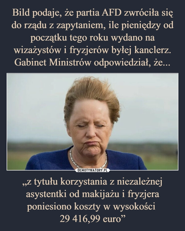 
    Bild podaje, że partia AFD zwróciła się do rządu z zapytaniem, ile pieniędzy od początku tego roku wydano na wizażystów i fryzjerów byłej kanclerz. Gabinet Ministrów odpowiedział, że... „z tytułu korzystania z niezależnej asystentki od makijażu i fryzjera poniesiono koszty w wysokości 
29 416,99 euro”