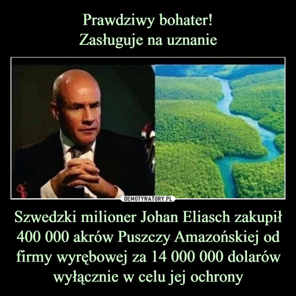 
    
Prawdziwy bohater!
Zasługuje na uznanie Szwedzki milioner Johan Eliasch zakupił 400 000 akrów Puszczy Amazońskiej od firmy wyrębowej za 14 000 000 dolarów wyłącznie w celu jej ochrony 