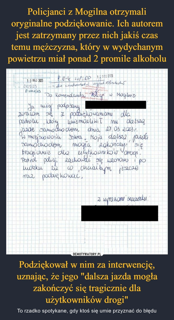 
    Policjanci z Mogilna otrzymali oryginalne podziękowanie. Ich autorem jest zatrzymany przez nich jakiś czas temu mężczyzna, który w wydychanym powietrzu miał ponad 2 promile alkoholu Podziękował w nim za interwencję, uznając, że jego "dalsza jazda mogła zakończyć się tragicznie dla użytkowników drogi"