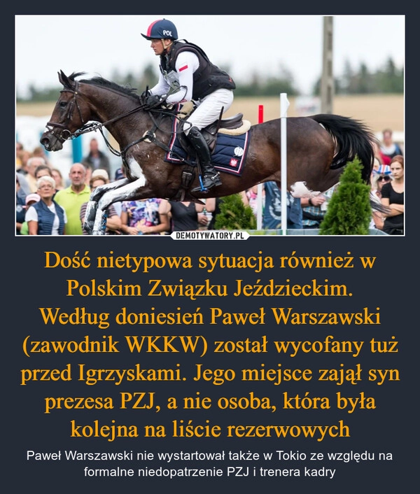 
    Dość nietypowa sytuacja również w Polskim Związku Jeździeckim.
Według doniesień Paweł Warszawski (zawodnik WKKW) został wycofany tuż przed Igrzyskami. Jego miejsce zajął syn prezesa PZJ, a nie osoba, która była kolejna na liście rezerwowych