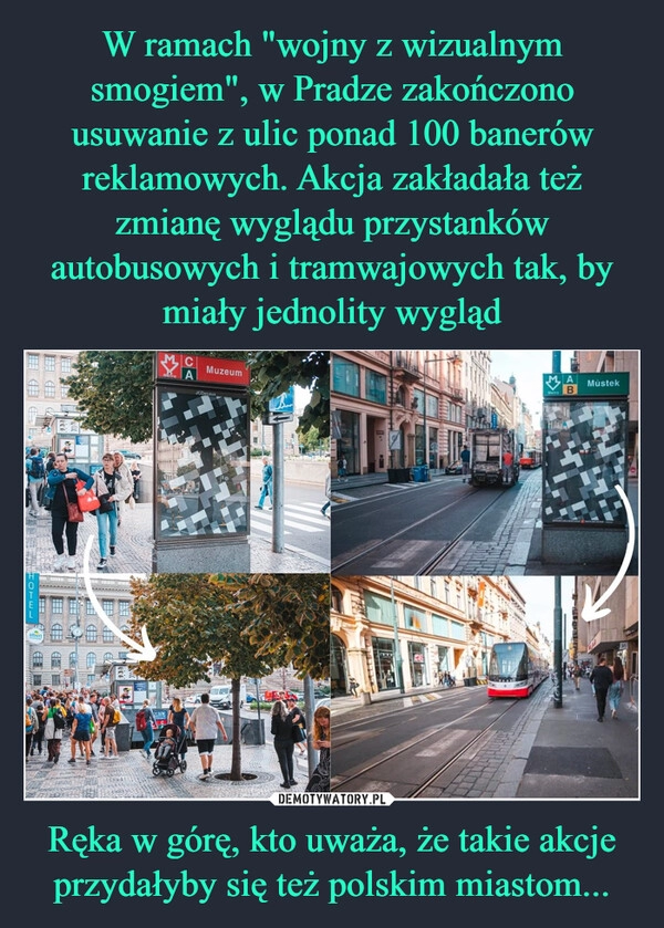 
    W ramach "wojny z wizualnym smogiem", w Pradze zakończono usuwanie z ulic ponad 100 banerów reklamowych. Akcja zakładała też zmianę wyglądu przystanków autobusowych i tramwajowych tak, by miały jednolity wygląd Ręka w górę, kto uważa, że takie akcje przydałyby się też polskim miastom...