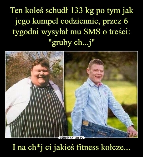 
    Ten koleś schudł 133 kg po tym jak jego kumpel codziennie, przez 6 tygodni wysyłał mu SMS o treści: "gruby ch...j" I na ch*j ci jakieś fitness kołcze...