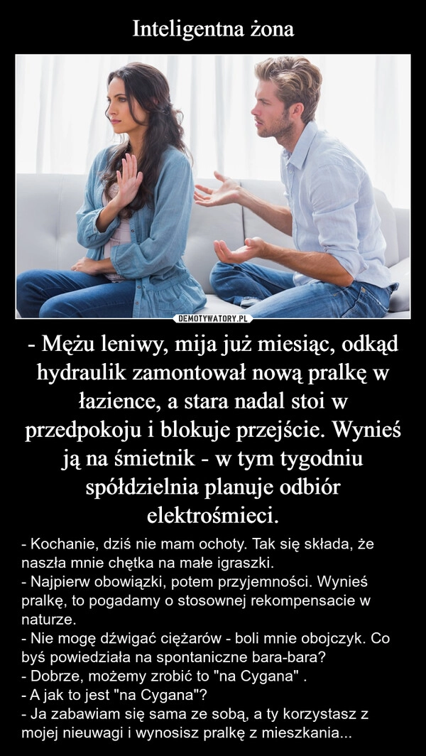 
    Inteligentna żona - Mężu leniwy, mija już miesiąc, odkąd hydraulik zamontował nową pralkę w łazience, a stara nadal stoi w przedpokoju i blokuje przejście. Wynieś ją na śmietnik - w tym tygodniu spółdzielnia planuje odbiór elektrośmieci.