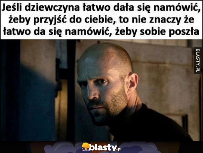 
    Jeśli dziewczyna łatwo dała się namówić, żeby przyjść do ciebie, to nie znaczy, że łatwo da się namówić, żeby sobie poszła Jason Statham