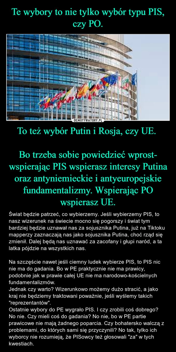 
    Te wybory to nie tylko wybór typu PIS, czy PO. To też wybór Putin i Rosja, czy UE. 

Bo trzeba sobie powiedzieć wprost- wspierając PIS wspierasz interesy Putina oraz antyniemieckie i antyeuropejskie fundamentalizmy. Wspierając PO wspierasz UE.