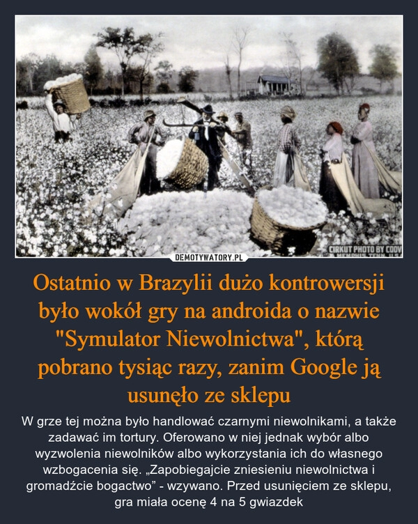 
    Ostatnio w Brazylii dużo kontrowersji było wokół gry na androida o nazwie "Symulator Niewolnictwa", którą pobrano tysiąc razy, zanim Google ją usunęło ze sklepu